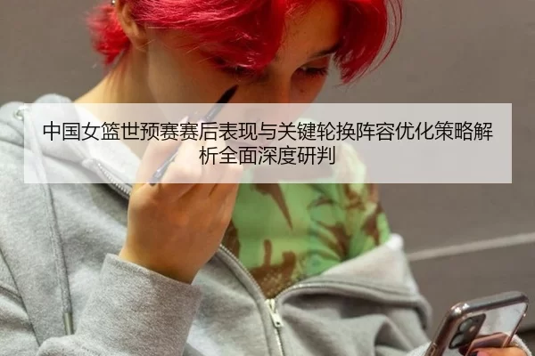 中国女篮世预赛赛后表现与关键轮换阵容优化策略解析全面深度研判
