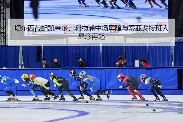 切尔西截胡凯塞多，利物浦中场屏障与蒂亚戈接班人悬念再起