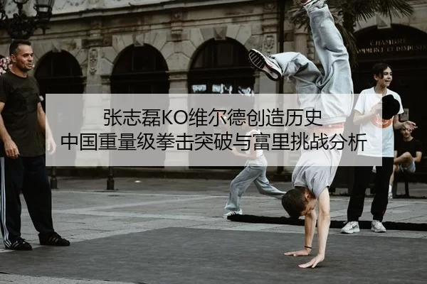 张志磊KO维尔德创造历史 中国重量级拳击突破与富里挑战分析