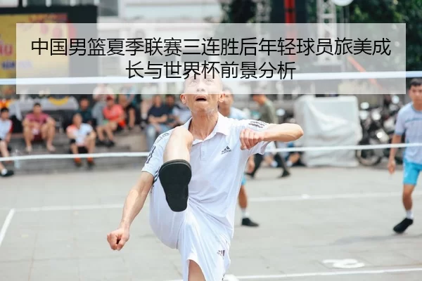 中国男篮夏季联赛三连胜后年轻球员旅美成长与世界杯前景分析